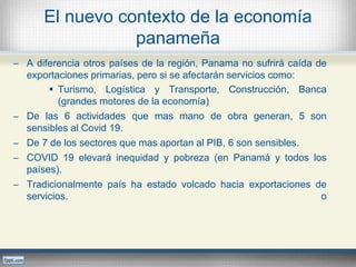 El nuevo contexto de la economía
panameña
─ A diferencia otros países de la región, Panama no sufrirá caída de
exportaciones primarias, pero si se afectarán servicios como:
 Turismo, Logística y Transporte, Construcción, Banca
(grandes motores de la economía)
─ De las 6 actividades que mas mano de obra generan, 5 son
sensibles al Covid 19.
─ De 7 de los sectores que mas aportan al PIB, 6 son sensibles.
─ COVID 19 elevará inequidad y pobreza (en Panamá y todos los
países).
─ Tradicionalmente país ha estado volcado hacia exportaciones de
servicios. o
 