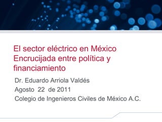 El sector eléctrico en México
Encrucijada entre política y
financiamiento
Dr. Eduardo Arriola Valdés
Agosto 22 de 2011
Colegio de Ingenieros Civiles de México A.C.
 