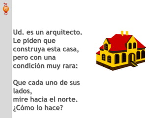 Ud. es un arquitecto.Le piden que construya esta casa, pero con una condición muy rara:Que cada uno de sus lados,mire hacia el norte.¿Cómo lo hace?