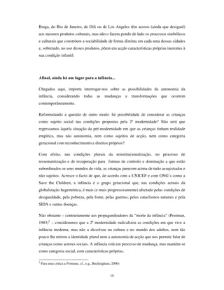 8
Neste contexto, a crença nas ”virtudes” do mercado educacional para confrontar a crise
nas escolas, através da liberalização e empresarialização da acção educativa, marcha a
par das correntes neo-conservadores que preconizam o “ regresso” a uma concepção de
escola autoritária, selectiva e segregadora. Sendo dominantes estas correntes na
edificação das políticas educativas, emergem, em contra-corrente, as ideias da “ criança
ao centro”, da “ educação para a cidadadania” e da “ participação educativa” como
referenciais da gestão da crise educacional, para a lado da edificação das escolas como
mundos de vida das crianças. Não obstante, no PDLQVWUHDP das correntes político-
educativas, esses conceitos ganham conteúdos semânticos diversos e pluralizados,
podendo (crescentemente) “ cidadania” significar “ disciplinação social” e “ autonomia”
subordinação aos programas periciais das ciências legitimadoras dos novos modos de
administração simbólica (Popkewitz, 2000 e Sarmento, 2001a). O que resulta, em
definitivo, destas tensões no interior das instituições educativas é a deslocação da escola
do estatuto de instância de integração social, a fragilização da sua missão institucional –
tantas vezes testemunhada na inquietação de ser professor hoje – e a entrada num
“ universo de justificação múltipla” (Derouet, 1992) que faz com que as escolas hoje se
constituam como um palco decisivo da luta político-pedagógica por dar um sentido à
actividade educativa e por fazer dela um instrumento do devir social.
A família, por seu turno, desenvolve tensões reinstitucionalizadoras em torno de
transformações estruturais crescentes. Essas transformações exprimem-se no aumento
da monoparentalidade, na precocidade da maternidade – especialmente em países como
o Brasil, vários países do hemisfério sul, e, na Europa, Inglaterra e Portugal – no
aumento das famílias reestruturadas, no incremento do número de lares sem crianças,
especialmente nos países do Norte e Centro da Europa, e ainda no aumento do número
de crianças investidas de funções reguladoras do espaço doméstico. As transformações
na estrutura familiar põem a descoberto o carácter mítico de algumas teses do senso-
comum que vêem no núcleo familiar o espaço aproblemático e “ natural” de protecção e
promoção do desenvolvimento das crianças. Com efeito, este é um lugar problemático e
crítico, onde tanto se encontra o afecto como a disfuncionalidade, o acolhimento como o
mau-trato (Almeida, 2000; Seabra, 2000). Deste modo, a transformação familiar
convida a que a família seja pensada como instituição social, sendo como tal construída
e estruturada, e não como uma entidade natural, imune ao SDWKRV da vida social.
 