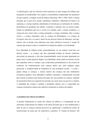 9
Importa também considerar a variação seminal que consiste na troca de papeis
geracionais, com a crescente ocupação do espaço físico doméstico pelos adultos
(nomeadamente os desempregados, reformados, com licenças parciais de trabalho ou no
âmbito do trabalho remoto) e a saída das crianças para as múltiplas agências de
ocupação e regulação do tempo (ludotecas, ateliês de tempos livres, actividades de
formação não escolar, do tipo de cursos de inglês, cursos de informática, desporto semi-
federado, etc.). Esta mudança de papéis e lugares – as crianças fora de casa, onde
regressam muitos adultos – sendo embora ainda tendencial e progressiva, vai de par
com a crescente ocupação das crianças em instituições controladas pelos adultos, sem
tempo para procurar descobrir os seus limites, nem espaço para conhecer o sabor da
liberdade. A vida institucionalizada das crianças – a “ institucionalização”, como
frequentemente se afirma, num sentido distinto do que aqui estamos a utilizar –
constitui-se como uma forma decisiva para a compreensão da infância na 2ª
modernidade, pela alteração que opera na centralidade do espaço doméstico.
Questão central é, também, a da constituição do mercado de produtos culturais para a
infância (programas video, de televisão, cinema, desenhos animados, jogos
informáticos, jogos de construção, literatura infanto-juvenil, parques temáticos, etc.).
Estes produtos acompanham o incremento comercial de outros produtos de consumo
para as crianças (moda infantil, alimentação de fast-food, guloseimas, brinquedos,
serviços recreativos, material escolar, mobiliário infantil, etc.) a ponto de constituirem
um dos segmentos de mercado de maior difusão mundial, em torno do qual se
estabelecem algumas das mais difundidas cadeias de IUDQFKLVLQJ, constituindo, por
vezes, alguns recordes de investimento económico (por exemplo: Eurodisney) .Este
facto contribui poderosamente para a globalização da infância. Dir-se-ia mesmo que,
aparentemente, há uma só infância no espaço mundial, com todas as crianças
partilhando os mesmos gostos: coleccionam cartas Pokemon, vêem desenhos animados
dos estúdios japoneses, brincam nas consolas de jogos da Mattel, lêem os livros do
Harry Potter, calçam ténis da Nike e vestem blusas da Benetton 0 a 12 ou da Chicco,
alimentam-se do Happy Meal da MacDonalds e vêem pelo Natal as superproduções dos
Estúdios Disney(cf. Steinberg e Kincholoe, 1997; Schepen-Hughes e Sargent, 1998).
Há a considerar, todavia, a reinterpretação activa pelas crianças desses produtos
culturais e o facto dessas reinterpretações se fixarem numa base local, cruzando culturas
societais globalizadas, com culturas comunitárias e culturas de pares. As crianças de
 