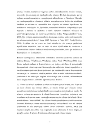 10
Braga, do Rio de Janeiro, de Dili ou de Los Angeles têm acesso (ainda que desigual)
aos mesmos produtos culturais, mas não o fazem pondo de lado os processos simbólicos
e culturais que constróem a sociabilidade de forma distinta em cada uma dessas cidades
e, sobretudo, no uso desses produtos, põem em acção características próprias inerentes à
sua condição infantil.
$ILQDO DLQGD Ki XP OXJDU SDUD D LQIkQFLD
Chegados aqui, importa interrogar-nos sobre as possibilidades da autonomia da
infância, considerando todas as mudanças e transformações que ocorrem
contemporâneamente.
Reformulando a questão de outro modo: há possibilidade de considerar as crianças
como sujeito social nas condições propostas pela 2ª modernidade? Não será que
regressamos àquela situação da pré-modernidade em que as crianças tinham realidade
empírica, mas não autonomia, nem como sujeitos de acção, nem como categoria
geracional com reconhecimento e direitos próprios?
Com efeito, nas condições plurais da reinstitucionalização, no processo de
ressemantização e de recuperação para formas de controlo e dominação a que estão
subordinados os seus mundos de vida, as crianças parecem acima de tudo DVVXMHLWDGDV e
não sujeitos. Acresce o facto de que, de acordo com a UNICEF e com ONG’s como a
Save the Children, a infância é o grupo geracional que, nas condições actuais da
globalização hegemónica, é mais (e mais progressivamente) afectado pelas condições de
desigualdade, pela pobreza, pela fome, pelas guerras, pelos cataclismos naturais e pela
SIDA e outras doenças.
Não obstante – contrariamente aos propagandeadores da “ morte da infância” (Postman,
1983)2
– consideramos que a 2ª modernidade radicalizou as condições em que vive a
infância moderna, mas não a dissolveu na cultura e no mundo dos adultos, nem tão
pouco lhe retirou a identidade plural nem a autonomia de acção que nos permite falar de
crianças como actores sociais. A infância está em processo de mudança, mas mantém-se
como categoria social, com características próprias.
2
Para uma crìtica a Postman, cf., e.g., Buchingham, 2000)
 