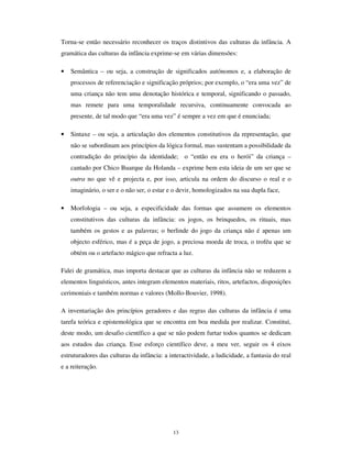 11
A radicalização a que nos referimos atrás exponencia as duas imagens da infância que
emergiram na modernidade. Isso explica a extraordinária complexidade dos paradoxos
em que exprime a condição social da infância (Qvortrup, 1991 e 1995). Entre a criança
desejada, que se quer livre, amada, espontânea, sonhadora e depositária do futuro e da
esperança e a criança rejeitada, abandonada ou enviada para as instituições de custódia,
perturbadora do quotidiano dos adultos, comprada e seduzida, mas, ao mesmo tempo,
temida na turbulência que leva à escola ou à família; entre a criança romântica e a
criança da crise social; entre a criança protegida e a criança violentada; entre a criança
vítima e a criança vitimadora; entre as crianças de Birmingham e as crianças de
Liverpool; entre uns e os outros, afinal, há um universo inteiro de diferenças, sem que,
todavia, não se dissipe nessa diferença uma marca distintiva essencial: é sempre de
crianças que estamos a falar e é irredutível ao mundo dos adultos a sua identidade.
Essa identidade da infância reside, primordialmente, no seu estatuto social face aos
direitos sociais – as crianças não têm capacidade jurídica de decisão autónoma,
necessitam de protecção e têm uma responsabilidade social em parte depositada em
quem exerce o poder paternal. Depois, essa identidade, reside ainda nos factores sociais
que impendem sobre as crianças e que condicionam profundamente as suas formas de
existência: há estatisticamente mais crianças pobres que outro qualquer grupo
geracional; a compulsividade de frequência de uma instituição escolar – a escola –
apenas obriga as crianças; a imensa maioria das crianças não tem rendimentos
económicos próprios. Essa identidade é também construída e continuamente investida
pelo sistema económico que destina uma parte dos seus produtos às crianças, cuidando
de autonomizar bem esse segmento de mercado, nas várias áreas em que ele se exprime.
A identidade das crianças é também a identidade cultural, isto é a capacidade das
crianças constituírem culturas não redutíveis totalmente às culturas dos adultos.
$ JUDPiWLFD GDV FXOWXUDV GD LQIkQFLD
A questão fundamental no estudo das culturas da infância é a interpretação da sua
autonomia, relativamente aos adultos. Com efeito, há muito que se vem estabelecendo a
ideia de que as crianças realizam processos de significação e estabelecem modos de
monitorização da acção que são específicos e genuínos. O “ mundo da fantasia” das
 