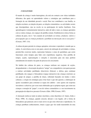 12
crianças constitui, na expressão vulgar do adultos, o reconhecimento, no senso comum,
dos modos de construção de significado pelas crianças. Do lado das ciências que se
dedicam ao estudo das crianças – especialmente a Psicologia e as Ciências da Educação
- o estudo das práticas culturais da infância, nomeadamente no âmbito das actividades
escolares ou no contexto comunitário, tem originado um número significativo de
trabalhos de investigação. Há, igualmente, testemunhos históricos e arqueológicos que
registam a presença de artefactos e outros elementos simbólicos utilizados ou
construídos por crianças em numerosas civilizações desde a Antiguidade (Derevenski,
2000). Não obstante, a autonomia cultural das crianças continua sendo um tema envolto
em alguma controvérsia (cf. Iturra, 1997; Sarmento e Pinto, 1997; Frazão-Moreira,
2000). O debate não se centra no facto, reconhecido, das crianças produzirem
significações autónomas, mas em saber se essas significações se estruturam e
consolidam em sistemas simbólicos relativamente padronizados, ainda que dinâmicos e
heterogéneos, isto é, em culturas.
Estudos sociológicos da infância têm sustentado a autonomia das formas culturais da
infância (Denzin, 1977; Corsaro,1997; James, Jenks e Prout, 1998; Prout, 2000). Essas
formas culturais radicam e desenvolvem-se em modos específicos de comunicação
intrageracional e intergeracional. Sem prejuízo da análise dos factores psicológicos e
das dimensões cognitivas e desenvolvimentais que presidem à formação do pensamento
das crianças, as culturas da infância possuem, antes de mais, dimensões relacionais,
constituem-se nas interacções de pares e das crianças com os adultos, estruturando-se
nessa relações formas e conteúdos representacionais distintos.
As culturas da infância exprimem a cultura societal em que se inserem, mas fazem-no
de modo distinto das culturas adultas, ao mesmo tempo que veiculam formas
especificamente infantis de inteligibilidade, representação e simbolização do mundo. As
crianças portuguesas pertencem à cultura (heterogénea e complexa) portuguesa mas
contribuem activamente para a construção permanente das culturas da infância. Nesse
sentido há uma “ universalidade” das culturas infantis que ultrapassa consideravelmente
os limites da inserção cultural local de cada criança. Isso decorre do facto das crianças
construirem nas suas interacções “ ordens sociais instituintes” (Ferreira, 2002), que
regem as relações de conflito e de cooperação, e que actualizam, de modo próprio, as
posições sociais, de género, de etnia e de cultura que cada criança integra.
 