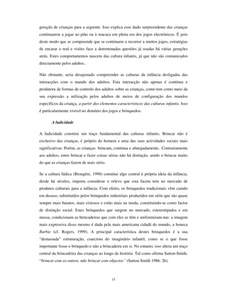 13
Torna-se então necessário reconhecer os traços distintivos das culturas da infância. A
gramática das culturas da infância exprime-se em várias dimensões:
• Semântica – ou seja, a construção de significados autónomos e, a elaboração de
processos de referenciação e significação próprios; por exemplo, o “ era uma vez” de
uma criança não tem uma denotação histórica e temporal, significando o passado,
mas remete para uma temporalidade recursiva, continuamente convocada ao
presente, de tal modo que “ era uma vez” é sempre a vez em que é enunciada;
• Sintaxe – ou seja, a articulação dos elementos constitutivos da representação, que
não se subordinam aos princípios da lógica formal, mas sustentam a possibilidade da
contradição do princípio da identidade; o “ então eu era o herói” da criança –
cantado por Chico Buarque da Holanda – exprime bem esta ideia de um ser que se
RXWUD no que vê e projecta e, por isso, articula na ordem do discurso o real e o
imaginário, o ser e o não ser, o estar e o devir, homologizados na sua dupla face,
• Morfologia – ou seja, a especificidade das formas que assumem os elementos
constitutivos das culturas da infância: os jogos, os brinquedos, os rituais, mas
também os gestos e as palavras; o berlinde do jogo da criança não é apenas um
objecto esférico, mas é a peça de jogo, a preciosa moeda de troca, o troféu que se
obtém ou o artefacto mágico que refracta a luz.
Falei de gramática, mas importa destacar que as culturas da infância não se reduzem a
elementos linguísticos, antes integram elementos materiais, ritos, artefactos, disposições
cerimoniais e também normas e valores (Mollo-Bouvier, 1998).
A inventariação dos princípios geradores e das regras das culturas da infância é uma
tarefa teórica e epistemológica que se encontra em boa medida por realizar. Constitui,
deste modo, um desafio científico a que se não podem furtar todos quantos se dedicam
aos estudos das criança. Esse esforço científico deve, a meu ver, seguir os 4 eixos
estruturadores das culturas da infância: a interactividade, a ludicidade, a fantasia do real
e a reiteração.
 