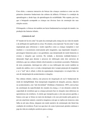 14
$ LQWHUDFWLYLGDGH
O mundo da criança é muito heterogéneo, ela está em contacto com várias realidades
diferentes, das quais vai apreendendo valores e estratégias que contribuem para a
formação da sua identidade pessoal e social. Para isso contribuem a sua família, as
relações escolares, as relações de pares, as relações comunitárias e as actividades sociais
que desempenham, seja na escola ou na participação de tarefas familiares. Esta
aprendizagem é eminentemente interactiva; antes de tudo o mais, as crianças aprendem
com as outras crianças, nos espaços de partilha comum. Estabelecem-se dessa forma as
culturas de pares, isto é. “ XP FRQMXQWR GH DFWLYLGDGHV RX URWLQDV DUWHIDFWRV YDORUHV H
SUHRFXSDo}HV TXH DV FULDQoDV SURGX]HP H SDUWLOKDP QD LQWHUDFomR FRP RV VHXV SDUHV”
(Corsaro, 1997: 114).
A cultura de pares permite às crianças apropriar, reinventar e reproduzir o mundo que as
rodeia. A convivência com os seus pares, através da realização de actividades e rotinas,
permite-lhes exorcizar medos, representar fantasias e cenas do quotidiano, que assim
funcionam como terapias para lidar com experiências negativas. Esta partilha de
tempos, acções, representações e emoções é necessária para um mais perfeito
entendimento do mundo e faz parte do processo de crescimento.
No âmbito das culturas de pares, as crianças realizam um conjunto de acções,
designadamente: a Associação da palavra “ amigo” aos companheiros com quem passam
a realizar actividades partilhadas observáveis (brincar); a defesa, para continuar
partilhando, dos espaços e brincadeiras (espaço interactivo) das crianças exteriores ao
seu grupo de amigos; a partilha de rituais, sobretudo baseados em lendas e mitos
culturais; a criação de estratégias para evitar fazer o que não querem; a elaboração de
ajustes secundários para contornar as regras dos adultos - estes ajustes são respostas
inovadoras e colectivas, por vezes mais elaboradas que as próprias regras, que criam nas
crianças a sensação de “ grupo”; o uso de valores comunitários e o seu investimento na
perseguição de objectivos pessoais (Corsaro e Eder, 1990; Corsaro, 1997)
A interacção realiza-se tanto no plano sincrónico, como diacrónico (cf. James, Jenks e
Prout, 1998). As crianças, quando crescem, deixam o seu legado, sob a forma de
brincadeiras que praticam com os mais novos ou que estes observam e reproduzem. As
crianças partilham conhecimentos, rituais e jogos que vão sendo transmitidos de uma
 