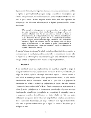 15
geração de crianças para a seguinte. Isso explica esse dado surpreendente das crianças
continuarem a jogar ao pião ou à macaca em plena era dos jogos electrónicos. É pois
deste modo que se compreende que se continuem a recorrer a muitos jogos, estratégias
de encarar o real e visões face a determinadas questões já usadas há várias gerações
atrás. Estes comportamentos nascem das cultura infantis, já que não são comunicados
directamente pelos adultos..
Não obstante, seria desajustado compreender as culturas da infância desligadas das
interacções com o mundo dos adultos. Esta interacção não apenas é contínua e
produtora de formas de controlo dos adultos sobre as crianças, como tem como meio da
sua expressão a utilização pelos adultos de meios de configuração dos mundos
específicos da criança, D SDUWLU GRV HOHPHQWRV FDUDFWHUtVWLFRV GDV FXOWXUDV LQIDQWLV. Isso
é particularmente visível no domínio dos jogos e brinquedos.
$ OXGLFLGDGH
A ludicidade constitui um traço fundamental das culturas infantis. Brincar não é
exclusivo das crianças, é próprio do homem e uma das suas actividades sociais mais
significativas. Porém, as crianças brincam, continua e abnegadamente.. Contrariamente
aos adultos, entre brincar e fazer coisas sérias não há distinção, sendo o brincar muito
do que as crianças fazem de mais sério.
Se a cultura lúdica (Brougère, 1998) constitui algo central à própria ideia da infância,
desde há séculos, importa considerar o relevo que esta faceta tem no mercado de
produtos culturais para a infância. Com efeito, os brinquedos tradicionais vêm caindo
em desuso, substituídos pelos brinquedos industriais produzidos em série que são quase
sempre mais baratos, mais vistosos e estão mais na moda, constituindo-se como factor
de distinção social. Estes brinquedos que surgem no mercado, estereotipados e em
massa, condicionam as brincadeiras que com eles se têm e uniformizam-nas: a imagem
mais expressiva disso mesmo é dada pela mais americana cidadã do mundo, a boneca
%DUELH (cf. Rogers, 1999). A principal característica destes brinquedos é a sua
“ demasiada” estruturação, coarctora do imaginário infantil, como se o que fosse
importante fosse o brinquedo e não a brincadeira em si. No entanto, isso altera um traço
central da brincadeira das crianças ao longo da história: Tal como afirma Sutton-Smith,
“ EULQFDU FRP RV RXWURV QmR EULQFDU FRP REMHFWRV´ (Sutton-Smith 1986: 26).
 