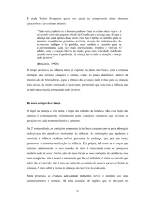16
Com efeito, a natureza interactiva do brincar das crianças constitui-se como um dos
primeiros elementos fundacionais das culturas da infância. O brincar é a condição da
aprendizagem e, desde logo, da aprendizagem da sociabilidade. Não espanta, por isso,
que o brinquedo acompanhe as crianças nas diversas fases da construção das suas
relações sociais.
O brinquedo e o brincar são também um factor fundamental na recriação do mundo e na
produção das fantasias infantis.
$ IDQWDVLD GR UHDO
O “ mundo do faz de conta” faz parte da construção pela criança da sua visão do mundo
e da atribuição do significado às coisas. No entanto, esta expressão “ faz de conta” é algo
inapropriada para referenciar o modo específico como as crianças transpõem o real
imediato e o reconstroem criativamente pelo imaginário, seja importando situações e
personagens fantasistas para o seu quotidiano, seja interpretando de modo fantasista os
eventos e situações que ocorrem. Na verdade, a dicotomia realidade-fantasia é
demasiado frágil para denotar o processo de imbricação entre dois universos de
referência, que nas culturas infantis efectivamente se encontram associados. Poderemos
de resto, justamente, interrogar-nos sobre se essa imbricação não ocorre também no
mundo dos adultos, isto é, se toda a interpretação não é sempre projecção do imaginário
e se o “ real” não é, afinal, o efeito da segmentação, transposição e re-criação feita no
acto de interpretação de acontecimentos e situações.
Nas culturas infantis, todavia, este processo de LPDJLQDomR GR UHDO é fundacional do
modo de inteligibilidade. Esta transposição imaginária de situações, pessoas, objectos
ou acontecimentos, esta “ QmR OLWHUDOLGDGH” (Goldman e Emminson, 1987), está na base
da constituição da especificidade dos mundos da criança, e é um elemento central da
capacidade de resistência que as crianças possuem face ás situações mais dolorosas ou
ignominiosas da existência. A estrela que transporta para o céu uma pessoa querida, a
boneca com que se brinca no meio da desolação e do caos provocados pela guerra ou
por um cataclismo natural, a narrativa imaginosa com que se explica um insucesso, uma
falha ou até uma ofensa, integram este modo narrativo de estruturação não literal das
condições de existência. É por isso que ID]HU GH FRQWD é processual, permite continuar o
jogo da vida em condições aceitáveis para a criança.
 