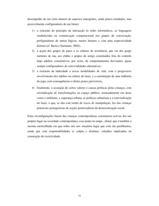 17
O pensamento fantasista, se se reporta a situações, pessoas ou acontecimentos, também
se exprime na apropriação de objectos pela criança – estes não são nunca apenas o que
valem e para que servem, mas outra coisa ainda e, como dizia Fernando Pessoa, “ essa
coisa é que é linda”. Walter Benjamin explica muito bem esta capacidade tde
transposição e não literalidade das crianças com os objectos quando descreve a “ criança
desordenada”.
“ [Na criança] as coisas passam-se como nos sonhos, não conhece nada
que seja constante; as coisas sucedem-lhe, assim julga, vão ao seu
encontro, esbarram com ela. Os seus anos de nómada são horas na
floresta do sonho. É de lá que arrasta a sua presa até casa, para a limpar, a
fixar e desmontar. As suas gavetas têm de se transformar em arsenal e
jardim zoológico, museu criminal e cripta. “ Arrumar” seria destruir uma
construção repleta de castanhas eriçadas de espinhos que são clavas,
papeis de estanho que são um tesouro de pratas, paralelipípedos de
madeira que são ataúdes, cactos que são tótens e tostões de cobre que são
escudos.” (Benjamim, 1992a)
A saga da “ criança desordenada” é, afinal, o ritual quotidiano de todas as crianças na
sua interpretação do mundo, transpondo-o, contra todos os determinismos e contra todas
as pretensões de subordinação a um controle total, para uma ordem habitável. Ordem
essa que também se exprime no modo peculiar de organização do tempo.
$ UHLWHUDomR
A não literalidade tem o seu complemento na não linearidade temporal. O tempo da
criança é um tempo recursivo, continuamente reinvestido de novas possibilidades, um
tempo sem medida, capaz de ser sempre reiniciado e repetido. A criança constrói os
seus fluxos de (inter)acção numa cadeia potencialmente infinita, na qual articula
continuamente práticas ritualizadas (“ agora diz tu, agora sou eu”), propostas de
continuidade (“ e depois...e depois”) ou rupturas que se fazem e são logo suturadas
(“ pronto, não brinco mais contigo”). Nesses fluxos estruturam-se e reestruturam-se as
rotinas de acção, estabelecem-se os protocolos de comunicação, reforçam-se as regras
ritualizadas das brincadeiras e jogos, adquire-se a competência da interacção: trocam-se
os pequenos segredos, descodificam-se os sinais cifrados da vida em grupo,
estabelecem-se os pactos. E reinventa-se um tempo habitado à medida dessas rotinas e
dessas necessidades da interacção, um tempo continuado onde é possível encontrar o
nexo entre ao passado da brincadeira que se repete e o futuro da descoberta que se
incorpora de novo.
 