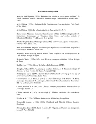 18
É ainda Walter Benjamim quem nos ajuda na compreensão deste elemento
característico das culturas infantis:
“ Tudo seria perfeito se o homem pudesse fazer as coisas duas vezes – é
de acordo com este pequeno ditado de Goethe que a criança age. Só que a
criança não quer apenas duas vezes. Isto não é apenas o caminho para se
dominar experiências primárias terríveis, através do embotamento, do
exorcismo maligno e da paródia, mas também o caminho para se
experimentarem, cada vez mais intensamente, triunfos e vitórias. O
adulto, com o coração liberto do medo, goza uma felicidade redobrada
quando narra uma experiência. A criança recria toda a situação, começa
tudo de novo.”
(Benjamin, 1992b)
O tempo recursivo da infância tanto se exprime no plano sincrónico, com a contínua
recriação das mesmas situações e rotinas, como no plano diacrónico, através da
transmissão de brincadeiras, jogos e rirtuais das crianças mais velhas para as crianças
mais novas, de modo continuado e incessante, permitindo que seja toda a infância que
se reinventa e recria, começando tudo de novo.
'H QRYR R OXJDU GD FULDQoD
O lugar da criança é, em suma, o lugar das culturas da infância. Mas esse lugar das
culturas é continuamente reestruturado pelas condições estruturais que definem as
gerações em cada momento histórico concreto.
Na 2ªmodernidade, as condições estruturais da infância caracterizam-se pela afirmação
radicalizada dos paradoxos instituintes da infância. As instituições que ajudaram a
construir a infância moderna sofrem processos de mudança, que, por seu turno,
promovem a reinstitucionalização da infância. Ela própria, tal como as crianças que
reiteram criativamente os seus mundos de vida, é reinventada como se começasse
também tudo de novo. Porém, não são mais fáceis as suas condições de existência, mas
mais complexas, não é maior a autonomia que lhes é atribuída, é maior o controlo que
sobre elas é exercido, não é mais reconhecido o estatuto de actores sociais atribuído às
crianças, é mais subtil a recusa às crianças do exercício da cidadania.
Neste processo, as crianças acrescentam elementos novos e distintos aos seus
comportamentos e culturas. Há uma assunção de sujeitos que se prefigura no
 