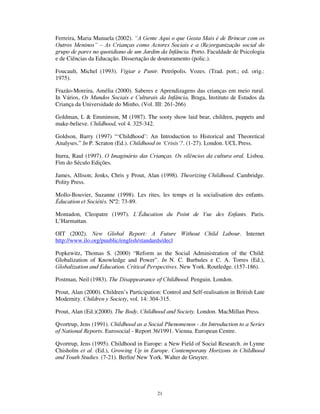 19
desempenho de um certo número de aspectos emergentes, ainda pouco estudados, mas
possivelmente configuradores de um futuro:
1) a extensão do princípio da interacção às redes informáticas, as linguagens
estabelecidas na comunicação computacional nos grupos de conversação,
prefiguradoras de outras lógicas, menos lineares e com uma expressividade
distinta (cf. Barra e Sarmento, 2002);
2) a acção dos grupos de pares e as culturas de resistência, que vai dos gangs
meninos de rua, aos clubes e grupos de amigo constituídos fora do controlo
dops adultos, constitutivos, por vezes, de comportamentos desviantes, quase
sempre configuradores de convivialidades alternativas;
3) a extensão da ludicidade a novas modalidades de vida, com o progressivo
envolvimento dos adultos na cultura do lazer, e a constituição de uma indústria
do jogo, com consequências e efeitos pouco previsíveis,
4) finalmente, a assunção de certos valores e causas políticas pelas crianças, com
reivindicação de transformações no espaço público, nomeadamente em áreas
como o ambiente, a segurança urbana, as políticas urbanistas e a reinvindicação
do lazer, o que, se não está isento de riscos de manipulação, faz das crianças
potenciais protagonistas de acções potenciadoras da democratização social.
Estas reconfigurações fazem das crianças contemporâneas construtoras activas dos seu
próprio lugar na sociedade contemporânea, esse ponto no mapa , afinal, que é também a
mesma encruzilhada em que todos nós nos situamos lugar que com ela partilhamos,
ainda que com responsabilidades (e culpas...) distintas: cidadãos implicados na
construção da (so)ci(e)dade.
 