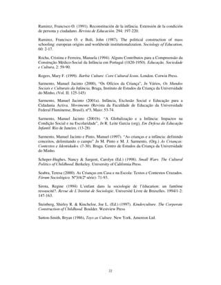 20
5HIHUrQFLDV ELEOLRJUiILFDV
Almeida, Ana Nunes de (2000). “ Olhares sobre a infância: pistas para a mudança”. ,Q
Vários, 0XQGRV XOWXUDLV H 6RFLDLV GD ,QIkQFLD. Braga, Universidade do Minho (II vol.:
7-17)
Ariès, Philippe (1973). /¶(QIDQW HW OD 9LH )DPLOLDOH VRXV O¶$QFLHQ 5pJLPH. Paris. Seuil.
(1ºEd.:1960).
Ariès, Philippe (1986). La Infância. 5HYLVWD GH (GXFDFLyQ 281: 5-17.
Barra, Sandra Marlene e Sarmento, Manuel Jacinto (2002). Child knowdlegde and web
interactions. Comunicação ao Congresso 7RV *DPHV DQG 0HGLD. Institute of
Education of London, 19 a 22 Agosto 2oo2 (polic.)
Becchi, D’Egle  Julia, Dominique (Dir) (1998). +LVWRLUH GH O¶(QIDQFH HQ 2FFLGHQW. 2
volumes. Paris. Ed du Seuil.
Beck, Ulrich (1999). 2 TXH p D *OREDOL]DomR (TXtYRFRV GR *OREDOLVPR 5HVSRVWDV j
*OREDOL]DomR. São Paulo. Paz e Terra.
Benjamin, Walter (1992a). 5XD GH 6HQWLGR ÒQLFR H ,QIkQFLD HP %HUOLP SRU YROWD GH
 Lisboa. Relógio de Água.
Benjamin, Walter (1992a). 6REUH $UWH 7pFQLFD /LQJXDJHP H 3ROtWLFD Lisboa. Relógio
de Água.
Bhabha, Honi (1998). 2 /RFDO GD XOWXUD Belo Horizonte. UFMG.
Brougère, Gilles (1998). “ A criança e a cultura lúdica”, ,Q T. Kishimoto (Org.), 2
%ULQFDU H DV 6XDV 7HRULDV. São Paulo. Pioneira (19-32)
Buckingham, David (2000). $IWHU WKH 'HDWK RI KLOGKRRG *URZLQJ XS LQ WKH DJH RI
HOHFWURQLF PHGLD. Cambridge. Polity Press.
Chamboredon, J.C. e Prévot, J. (1982). O Ofício de Criança. LQ S. Grácio e S. Stoer.
6RFLRORJLD GD (GXFDomR ,, $QWRORJLD $ RQVWUXomR 6RFLDO GDV 3UiWLFDV (GXFDWLYDV
(51-77). Lisboa. Livros Horizonte.
Corsaro, William A.  Eder, David (1990). Children’s peer cultures. $QQXDO 5HYLHZ RI
6RFLRORJ 16: 197-220.
Corsaro, William A. (1997). 7KH 6RFLRORJ RI KLOGKRRG. Thousand Oaks. Pine Forge
Press.
Denzin, N. K. (1977). KLOGKRRG 6RFLDOL]DWLRQ. S. Francisco. Jossey-Bass.
Derevenski, Joanna s. (Ed.) (2000). Childhood and Material Culture. London.
Routledge
Derouet, Jean-Louis (1992). Ecole et Justice. De l’Egalité des Chances aux Compromis
Locaux?. Paris. Métailié
 