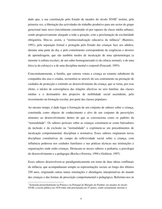 +i XP OXJDU XP SHTXHQR OXJDU WmR SHTXHQR FRPR D SHGUD GH Do~FDU TXH D
PRVFD OHYD SDUD RV VHXV ILOKLQKRV SDUWLUHP H ID]HUHP HVSHOKRV GLVVH D FULDQoD e Oi TXH
HX JXDUGHL D PLQKD PmH
(VWD FULDQoD PRUUHX GLVVH R 0HGLGRU GH ULDQoDV
+i XP OXJDU XP SHTXHQR OXJDU WmR SHTXHQR FRPR D EROKD GH VXPR GHQWUR GR
JRPR GD WDQJHULQD GLVVH D FULDQoD e Oi TXH HX PH JXDUGHL H FRPLR H SDVVRX SDUD R
GHQWUR GR GHQWUR GR PDLV SHTXHQR GRV EXUDFRV GR PHX FRUDomR
(VWD FULDQoD DFDERX GLVVH R 0HGLGRU GH ULDQoDV e SUHFLVR ID]HU RXWUD
(Maria Velho da Costa, O Lugar Comum, 'HVHVFULWD 1973)
Que lugar é esse que a criança ocupa, a ponto de causar a perturbação do “ medidor de
crianças”, de modo tal que ele decreta o fim da infância?
Este texto ocupa-se dessa geografia, da procura do lugar que a contemporaneidade
reservou para a criança, e, sobretudo, do lugar que a criança, todas as crianças,
constrói(em) na sua interacção mútua, na edificação dos seus mundos de vida e das suas
culturas.
Ao contrário de todos os medidores de crianças, não nos preocupamos em decretar a
inconformidade das crianças contemporâneas com a norma, seja ela qual fôr. Pelo
contrário, defendemos que a diferença radical da infância consiste precisamente em
deslocar-se da norma axiológica e gnoseológica constituída pelos adultos, o que faz com
que cada criança se insira na sociedade não como um ser estranho, mas como um actor
social portador da novidade que é inerente à sua pertença à geração que dá continuidade
e faz renascer o mundo. As crianças, todas as crianças, transportam o peso da sociedade
que os adultos lhes legam, mas fazendo-o com a leveza da renovação e o sentido de que
tudo é de novo possível. É por isso que o lugar da infância é um HQWUHOXJDU (Bhabha,
1998) o espaço intersticial entre dois modos – o que é consignado pelos adultos e o que
 