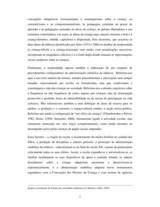 3
é reiventado nos mundos de vida das crianças – e entre dois tempos – o passado e o
futuro. É um lugar, um entre-lugar, socialmente construído, mas existencialmente
renovado pela acção colectiva das crianças. Mas um lugar, um entre-lugar, SUHGLVSRVWR
nas suas possibilidades e constrangimentos pela História. É, por isso, um lugar na
História. Convém por isso, marcar o ponto geodésico da história deste lugar.
$ LQVWLWXFLRQDOL]DomR PRGHUQD GD ,QIkQFLD
A ideia de infância é uma ideia moderna. Remetidas para o limbo das existências
meramente potenciais, durante grande parte da idade da Idade Média, as crianças foram
considerados como meros seres biológicos, sem estatuto social nem autonomia
existencial. Apêndices do gineceu, pertenciam ao universo feminino, junto de quem
permaneciam, até terem capacidade de trabalho, de participação na guerra ou de
reprodução, isto é, até serem rapidamente integrados na adultez precoce. Daí que,
paradoxalmente, apesar de ter havido sempre crianças, seres biológicos de geração
jovem, nem sempre houve infância, categoria social de estatuto próprio. A consciência
social da existência da infância– como estabeleceu a historiografia da infância, desde P.
Ariès (Ariés, 1973; Becchi,  Julia, 1998)– é, com efeito, algo que começou a emergir
com o Renascimento, para se autonomizar a partir do século das luzes. Se, na arte, as
meninas de Velazquez vêm ocupar o lugar vazio que essas crianças de forma adulta da
aescultura gótica evidenciavam na gritante ausência de traços de juvenilidade, na
sociedade mais geral, a construção histórica da infância foi o resultado de um processo
complexo de produção de representações sobre as crianças, de estruturação dos seus
quotidianos e mundos de vida e, especialmente, de constituição de organizações sociais
para as crianças.
Com efeito, a institucionalização da infância no início da modernidade realizou-se na
conjugação de vários factores.
O primeiro, e decisivo, foi a criação de instâncias públicas de socialização,
especialmente através da institucionalização da escola pública e da sua expansão como
escola de massas. Com efeito, a escola está associada à construção social da infância,
 