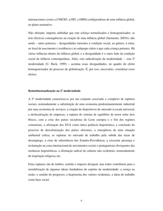 4
dado que, a sua constituição pelo Estado de meados do século XVIII1
institui, pela
primeira vez, a libertação das actividades do trabalho produtivo para um sector do grupo
geracional mais novo (inicialmente constituído só por rapazes da classe média urbana),
sendo progressivamente alargado a toda a geração, com a proclamação da escolaridade
obrigatória. Deu-se, assim, a “ institucionalização educativa da infância” (Ramirez,
1991), pela separação formal e protegida pelo Estado das crianças face aos adultos,
durante uma parte do dia, e pelo cometimento correspondente de exigências e deveres
de aprendizagem, que são também modos de inculcação de uma epistemologia (a
inerente à cultura escolar), de um saber homogeneizado (o da ciência normal), o de uma
ética (a do esforço) e a de uma disciplina mental e corporal (Foucault, 1993).
Concomitantemente, a família, que outrora votara a criança ao estatuto subalterno da
companhia das aias e criadas, reconstitui-se através do seu centramento na prestação de
cuidados de protecção e estímulo ao desenvolvimento da criança, que se torna, por esse
efeito, o núcleo de convergência das relações afectivas no seio familiar, das classes
médias e o destinatário dos projectos de mobilidade social ascendente, pelo
investimento na formação escolar, por parte das classes populares.
Ao mesmo tempo, é dado lugar à formação de um conjunto de saberes sobre a criança,
constituída como objecto de conhecimento e alvo de um conjunto de prescrições
atinentes ao desenvolvimento dentro do que se convenciona como os padrões da
“ normalidade”. Os saberes periciais sobre as crianças constituem-se como balizadores
da inclusão e da exclusão na “ normalidade” e exprimem-se em procedimentos de
inculcação comportamental, disciplinar e normativa. Esses saberes originaram novas
disciplinas constitutivas do campo da reflexividade social sobre a criança, com
influência poderosa nos cuidados familiares e nas práticas técnicas nas instituições e
organizações onde estão crianças. Destacam-se nesses saberes a pediatria, a psicologia
do desenvolvimento e a pedagogia (Rocha e Ferreira, 1994 e Goldson, 1997)
Esses saberes desenvolvem-se paradigmaticamente em torno de duas ideias conflituais
da infância, que acompanharam sempre as representações sociais ao longo dos últimos
250 anos, originando outras tantas orientações e abordagens interpretativas do mundo
das crianças e das formas de prescrição comportamental e pedagógica. Referimo-nos às
1
Instituida primordialmente na Prússia e no Portugal do Marquês do Pombal, em meados do século
XVIII, a escola pública em 1870 tinha sido proclamada em 47 países, sendo actualmente inerente à
 