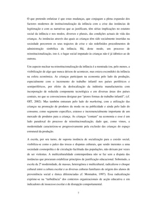 5
concepções antagónicas rousseaunianas e montaigneanas sobre a criança, ao
construtivismo e ao comportamentalismo, às pedagogias centradas no prazer de
aprender e às pedagogias centradas no dever do esforço, às pulsões libertadores e aos
estímulos controladores, em suma, às ideias da criança-anjo, natural, inocente e bela e à
criança-demónio, rebelde, caprichosa e disparatada. Esta dicotomia, que actualiza as
duas ideias da infância identificadas por Ariès (1973 e 1986) no dealbar da modernidade
(a criança-ELEHORW e a criança-irracional) vem sendo, com actualizações sucessivas,
incorporada no imaginário colectivo e é a fonte dupla donde emanam as representações
sociais modernas sobre as crianças.
Finalmente, a modernidade operou também a elaboração de um conjunto de
procedimentos configuradores da DGPLQLVWUDomR VLPEyOLFD GD LQIkQFLD. Referimo-nos
aqui a um certo número de normas, atitudes procedimentais e prescrições nem sempre
tomadas expressamente por escrito ou formalizadas, mas que condicionam e
constrangem a vida das crianças na sociedade. Referimo-nos a atitudes esperáveis sobre
a frequência ou não frequência de certos lugares por crianças, tipo de alimentação
promovido e proibido, horas de admissibilidade ou de recusa de participação na vida
colectiva. Mas referimo-nos também a uma definição de áreas de reserva para os
adultos: a produção e o consumo; o espaço-cultural erudito; a acção cívico-política.
Referimo-nos ainda à configuração de “ um ofício de criança” (Chamboredon e Prévot,
1982; Sirota, 11994; Sarmento, 2000), intimamente ligado à actividade escolar, mas
claramente enunciado nos seus traços comportamentais, como sendo inerentes ao
desempenho activo pelas crianças de papéis sociais imputados.
Estes factores – a criação da escola, o recentramento do núcleo familiar no cuidado dos
filhos, a produção de disciplinas e saberes periciais, a promoção da administração
simbólica da infância – radicalizaram-se no final do século XX, a ponto de potenciarem
criticamente todos os seus efeitos. Assim, a escola expandiu-se e universalizou-se, as
famílias reordenaram os seus dispositivos de apoio e controlo infantil, os saberes
disciplinares sobre a criança adquiriram autonomia e desenvolvem-se
exponencialmente, e a administração simbólica adquiriu novos instrumentos
reguladores com a Convenção dos Direitos da Criança e com normas de agências
própria constituição do Estado das sociedades modernas (cf. Ramirez e Boli, 1982).
 