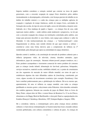 7
O que pretendo enfatizar é que estas mudanças, que conjugam a plena expansão dos
factores modernos de institucionalização da infância com a crise das instâncias de
legitimação e com as narrativas que as justificam, têm sérias implicações no estatuto
social da infância e nos modos, diversos e plurais, das condições actuais de vida das
crianças. As instâncias através das quais as crianças têm sido socialmente inseridas na
sociedade percorrem os seus trajectos de crise e são redefinidos procedimentos de
administração simbólica da infância. Há, deste modo, um processo de
reinstitucionalização, isto é, o lugar social imputado às crianças não é já idêntico ao de
outrora.
Um aspecto nuclear na reinstitucionalização da infância é a reentrada (ou, pelo menos, a
visibilização de algo que nunca deixou de acontecer, mas estava escondido) da infância
na esfera económica. As crianças participam na economia pelo lado da produção,
especialmente com o incremento do trabalho infantil nos países periféricos e
semiperiféricos, por efeito da deslocalização da indústria manufactureira com
incorporação de reduzida componente tecnológica e em diversas áreas dos países
centrais, no que se convencionou designar por “ piores formas de trabalho infantil”, (cf.
OIT, 2002). Mas também entraram pelo lado do PDUNHWLQJ, com a utilização das
crianças na promoção de produtos da moda ou na publicidade e ainda pelo lado do
consumo, como segmento específico, extenso e incremencialmente importante de um
mercado de produtos para a criança. As crianças “ contam” na economia e esse é um
lado paradoxal do processo de reinstitucionalização, dado que, como vimos, a
modernidade caracterizou-se progressivamente pela exclusão das crianças do espaço
estrutural da produção.
A escola, por seu turno, de suposta instância de socialização para a coesão social,
visibiliza-se como o palco das trocas e disputas culturais, que sendo inerentes a uma
sociedade cosmopolita e de circulação facilitada das populações, não deixam por vezes
de ser violentas. A multiculturalidade contemporânea não se faz sem a disputa das
instâncias que procuram estabilizar princípios de justificação educacional. Sobretudo, a
escola da 2ªmodernidade, de massas, heterogénea e multicultural, radicalizou o choque
cultural entre a cultura escolar e as diversas culturas familiares de origem dos alunos de
proveniência social e étnica diferenciadas cf. Montadon, 1997). Essa radicalização
exprime-se na “ turbulência” dos contextos organizacionais de acção educativa e em
indicadores de insucesso escolar e de disrupção comportamental.
 