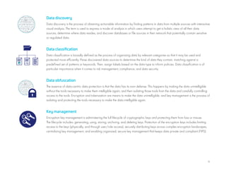 11
Data discovery
Data discovery is the process of obtaining actionable information by finding patterns in data from multiple sources with interactive
visual analysis. The term is used to express a mode of analysis in which users attempt to get a holistic view of all their data
sources, determine where data resides, and discover databases or file sources in their network that potentially contain sensitive
or regulated data.
Data classification
Data classification is broadly defined as the process of organizing data by relevant categories so that it may be used and
protected more efficiently. Parse discovered data sources to determine the kind of data they contain, matching against a
predefined set of patterns or keywords. Then, assign labels based on the data type to inform policies. Data classification is of
particular importance when it comes to risk management, compliance, and data security.
Data obfuscation
The essence of data-centric data protection is that the data has its own defense. This happens by making the data unintelligible
without the tools necessary to make them intelligible again, and then isolating those tools from the data and carefully controlling
access to the tools. Encryption and tokenization are means to make the data unintelligible, and key management is the process of
isolating and protecting the tools necessary to make the data intelligible again.
Key management
Encryption key management is administering the full lifecycle of cryptographic keys and protecting them from loss or misuse.
The lifecycle includes: generating, using, storing, archiving, and deleting keys. Protection of the encryption keys includes limiting
access to the keys (physically, and through user/role access), securely distributing keys across complex encryption landscapes,
centralizing key management, and enabling organized, secure key management that keeps data private and compliant (FIPS).
 
