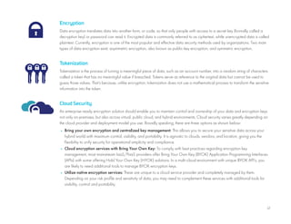 12
Encryption
Data encryption translates data into another form, or code, so that only people with access to a secret key (formally called a
decryption key) or password can read it. Encrypted data is commonly referred to as ciphertext, while unencrypted data is called
plaintext. Currently, encryption is one of the most popular and effective data security methods used by organizations. Two main
types of data encryption exist: asymmetric encryption, also known as public-key encryption, and symmetric encryption.
Tokenization
Tokenization is the process of turning a meaningful piece of data, such as an account number, into a random string of characters
called a token that has no meaningful value if breached. Tokens serve as reference to the original data but cannot be used to
guess those values. That’s because, unlike encryption, tokenization does not use a mathematical process to transform the sensitive
information into the token.
Cloud Security
An enterprise-ready encryption solution should enable you to maintain control and ownership of your data and encryption keys
not only on-premises, but also across virtual, public cloud, and hybrid environments. Cloud security varies greatly depending on
the cloud provider and deployment model you use. Broadly speaking, there are three options as shown below:
• Bring your own encryption and centralized key management: This allows you to secure your sensitive data across your
hybrid world with maximum control, visibility, and portability. It is agnostic to clouds, vendors, and location, giving you the
flexibility to unify security for operational simplicity and compliance.
• Cloud encryption services with Bring Your Own Key: To comply with best practices regarding encryption key
management, most mainstream IaaS/PaaS providers offer Bring Your Own Key (BYOK) Application Programming Interfaces
(APIs) with some offering Hold Your Own Key (HYOK) solutions. In a multi-cloud environment with unique BYOK API’s, you
are likely to need additional tools to manage BYOK encryption keys.
• Utilize native encryption services: These are unique to a cloud service provider and completely managed by them.
Depending on your risk profile and sensitivity of data, you may need to complement these services with additional tools for
visibility, control and portability.
 