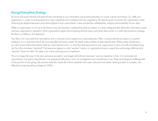 13
Encrypt Everything Strategy
As we’ve discussed, internal and external risks and threats to your information are growing everyday—in scope, volume and impact. So, while your
organization is under increasing pressure to stay competitive and compliant with new regulations, the ultimate goal is to protect the organization’s data.
Protecting the digital enterprise is more than protection from cyber-threats, it also includes the confidentiality, integrity and availability of your data.
While no organization is immune to the threat of security breaches, implementing data encryption is a major safeguard that will protect information assets
and your organization’s reputation. Most organizations agree that encrypting sensitive data, particularly data-at-rest, is a solid data protection strategy.
But there is a fallacy in that approach.
First, there is far more data than ever before, and it continues to be created at an astounding rate. Often it is presumed that encryption is a painful
endeavor, so it is restricted only to the most valuable information assets. This leads to the problem of data classification. Without data classification,
you don’t know where that sensitive data sits, what interacts with it, or what that data represents to your organization in terms of worth and determining
risk. But what constitutes “sensitive?” Not everyone agrees on what “sensitive” means, so organizations have to spend time and energy defining what
“sensitive” means for them. This takes a lot of time and resources to implement.
This is no longer the case. In the past, pervasive encryption was largely abandoned, because it was too expensive in time, in its computational
requirements, in its space requirements, in its operational efficiency, and in its management and overall ease of use. These technological challenges led
to the practice of encrypting only sensitive data. But nearly all of these obstacles have been removed and solved, clearing a path to a simpler, cost-
effective encrypt everything strategy for CISOs.
 