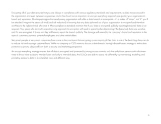 14
Encrypting all of your data ensures that you are always in compliance with various regulatory standards and requirements, as data moves around in
the organization and even between on-premises and in the cloud. Just as important, an encrypt everything approach can protect your organization’s
brand and reputation. Most experts agree that nearly every organization will suffer a data breach at some point – it’s a matter of “when”, not “if”, you’ll
be attacked. Imagine the peace of mind (and risk reduction) in knowing that any data siphoned out of your organization is encrypted and therefore
worthless to the cybercriminal who stole it. Most compliance standards maintain that if your data is encrypted, publicly reporting breached data is not
required. Your peers who stick with a sensitive only approach to encryption will need to spend cycles determining if the breached data was sensitive,
and if it was encrypted. If it was not, they will have to report the breach publicly. The damage will extend to the company’s brand and reputation in the
eyes of customers, partners, potential employees and other stakeholders.
Very smart people at very smart companies have come to the conclusion that encrypting a vast majority of their data is one of the best things they can do
to reduce risk and assuage customer fears. While no company or CEO wants to discuss a data breach, having a broad-based strategy to make data
protection a priority plays well from both a security and marketing perspective.
An encrypt everything strategy ensures that all data is encrypted and protected by strong access controls such that only those persons with a business
need to know have access to intended data and only to intended data. And CISOs are able to assess risk differently by maintaining, modeling and
providing access to data in a completely new and different way.
 