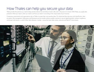 15
How Thales can help you secure your data
Thales provides the solutions you need to keep sensitive data-at-rest and data-in-motion safe, even in the event of a breach. With Thales, you apply data
protection where you need it, when you need it, and how you need it—according to the unique needs of your business.
Companies, governments and organizations rely on Thales to protect their most sensitive data. Our advanced data discovery and classification, data
encryption, key management, tokenization and hardware security module solutions enable customers to secure digital payments, achieve compliance,
and protect and remain in control of their data wherever it resides – across the cloud, data centers, networks and hybrid IT environments.
 