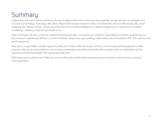 17
Summary
Organizations that want to survive and thrive in this age of digital transformation need every advantage they can get: top talent, top strategies, and
of course, top technology. Technology, after all, has helped make business transactions faster, more transparent and more efficient. Big data, cloud
computing, the “Internet of Things,” robotics, bots and other forms of artificial intelligence are all technologies that your organization is probably
considering or reviewing, if they are not already in use.
These technologies also blur or eliminate traditional enterprise perimeters, and present new conduits for cyberattacks as attackers simultaneously are
becoming more sophisticated. We live in a world of malware, ransomware, spear phishing, insider threats, nation-state attacks, APTs, SQL injections, and
social engineering.
There are no “magic bullets” to protect against this reality, but if CISOs “follow the money” and focus on an encrypt everything approach to data
protection, they can become enablers for new business and technology use while protecting the data entrusted to them by stakeholders, and the
reputations and financial strength of the organizations they serve.
With data protection solutions from Thales, you can cost-effectively and efficiently manage data-at-rest and data-in-motion security across your
entire organization.
 