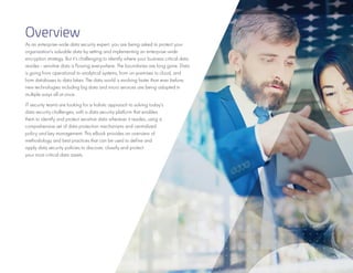 3
Overview
As an enterprise-wide data security expert, you are being asked to protect your
organization’s valuable data by setting and implementing an enterprise-wide
encryption strategy. But it’s challenging to identify where your business critical data
resides - sensitive data is flowing everywhere. The boundaries are long gone. Data
is going from operational to analytical systems, from on-premises to cloud, and
from databases to data lakes. The data world is evolving faster than ever before;
new technologies including big data and micro services are being adopted in
multiple ways all at once.
IT security teams are looking for a holistic approach to solving today’s
data security challenges, with a data security platform that enables
them to identify and protect sensitive data wherever it resides, using a
comprehensive set of data protection mechanisms and centralized
policy and key management. This eBook provides an overview of
methodology and best practices that can be used to define and
apply data security policies to discover, classify and protect
your most critical data assets.
 