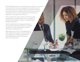 9
Start by identifying where your most sensitive data assets reside in your on-premises
data center and then move to your extended data center (cloud and virtual
environments). Search your storage and file servers, applications, databases
and virtual machines. Don’t overlook the traffic flowing across your network
and between data centers. Once this data leaves the confines of your
organization, you no longer have control over it.
Next, use a data-centric security solution to encrypt it. Fortunately,
the technology to encrypt data at scale, and in a centralized way
that does not disrupt the flow of business, is a reality with today’s
enterprise-ready solutions.
And don’t forget the keys. By managing and storing your
keys centrally, yet separate from the data, you can maintain
ownership and control and streamline your encryption
infrastructure for auditing and control.
Effective data security can be a critical differentiator for
today’s digital businesses. Data is at the heart of almost
every organization, and keeping it protected while
also facilitating effective usage to drive business
value is a key success factor.
 