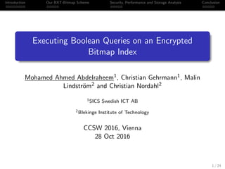 Introduction Our BXT-Bitmap Scheme Security, Performance and Storage Analysis Conclusion
Executing Boolean Queries on an Encrypted
Bitmap Index
Mohamed Ahmed Abdelraheem1, Christian Gehrmann1, Malin
Lindstr¨om2 and Christian Nordahl2
1SICS Swedish ICT AB
2Blekinge Institute of Technology
CCSW 2016, Vienna
28 Oct 2016
1 / 24
 