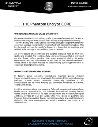 THE Phantom Encrypt CORE
UNBREAKABLE MILITARY GRADE ENCRYPTION
Our encryption algorithm is military grade. It has never been cracked, hacked or
broken, operating for more than 10 years without a single breach in security.
The 4096 bit-key end-to-end (device to device) encryption algorithm randomly
generates a unique encryption key (session key) with each communication. This
key is found only on the sender’s device. It is impossible to duplicate and
without it the message is impossible to open or decipher.
All of our secure email addresses are assigned exclusive 4096-bit PGP keys
(public and private). The result is a fully encrypted message that is encrypted
on the device before sending, that stays encrypted during its entire
transmission, and can only be sent to and read by the intended recipient’s
device. There is no known method for compromising our encryption barrier in
existence. It is simply unbreakable.
UNLIMITED INTERNATIONAL ROAMING
In today’s global economy, international business people demand
instant connectivity wherever they travel. Our unlimited international roaming
packages provide instant, automatic connectivity anywhere a 3G-
network signal can be found. Keeping you connected worldwide, at all times,
on the same device.
In critical situations where the success or failure of an opportunity depends on
timely secure communication, our unlimited international roaming feature
makes a world of difference. No need to waste time and money searching for
additional devices or local SIM cards, while your clients or partners wait.
Phantom Encrypt encrypted devices connect instantly to any local 3G-network,
delivering the same uncompromised security anywhere you travel, at no
additional cost.
9
 