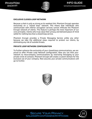 EXCLUSIVE CLOSED-LOOP NETWORK
Because a chain is only as strong as its weakest link, Phantom Encrypt operates
exclusively on a “closed loop” network. This means that individuals who
communicate with inferior encryption services cannot infiltrate the Phantom
Encrypt network of clients. This feature is perhaps the most important of our
core principles. Clients who truly value their privacy and demand peace of mind
settle for nothing less than a closed loop service.
Phantom Encrypt provides a Private Messaging Service unlike any other
because we take the additional steps required to protect our clients, by
eliminating any risk of outside threats.
PRIVATE LOOP NETWORK CONFIGURATION
To further enhance the exclusivity of your closed-loop communications, we are
proud to offer Private Loop Network configuration. Now you can limit your
network to intra-company communications by restricting messaging to your
private circle of contacts. Phantom Encrypt will create a custom domain for the
exclusive use of your company. Rest assured, your private communications will
go no further.
10
 