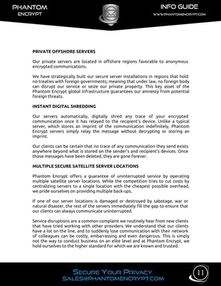 PRIVATE OFFSHORE SERVERS
Our private servers are located in offshore regions favorable to anonymous
encrypted communications.
We have strategically built our secure server installations in regions that hold
no treaties with foreign governments; meaning that under law, no foreign body
can disrupt our service or seize our private property. This key asset of the
Phantom Encrypt global infrastructure guarantees our amnesty from potential
foreign threats.
INSTANT DIGITAL SHREDDING
Our servers automatically, digitally shred any trace of your encrypted
communication once it has relayed to the recipient’s device. Unlike a typical
server, which stores an imprint of the communication indefinitely, Phantom
Encrypt servers simply relay the message without decrypting or storing an
imprint.
Our clients can be certain that no trace of any communication they send exists
anywhere beyond what is stored on the sender’s and recipient's devices. Once
those messages have been deleted, they are gone forever.
MULTIPLE SECURE SATELLITE SERVER LOCATIONS
Phantom Encrypt offers a guarantee of uninterrupted service by operating
multiple satellite server locations. While the competition tries to cut costs by
centralizing servers to a single location with the cheapest possible overhead,
we pride ourselves on providing multiple back-ups.
If one of our server locations is damaged or destroyed by sabotage, war or
natural disaster, the rest of the servers immediately fill the gap to ensure that
our clients can always communicate uninterrupted.
Service disruptions are a common complaint we routinely hear from new clients
that have tried working with other providers. We understand that our clients
have a lot on the line, and to suddenly lose communication with their network
of colleagues can be costly, embarrassing and even dangerous. This is simply
not the way to conduct business on an elite level and at Phantom Encrypt, we
hold ourselves to the higher standard for which we are known and trusted.
11
 