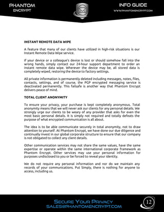 INSTANT REMOTE DATA WIPE
A feature that many of our clients have utilized in high-risk situations is our
Instant Remote Data Wipe service.
If your device or a colleague’s device is lost or should somehow fall into the
wrong hands, simply contact our 24-hour support department to order an
instant remote data wipe. Wherever the device may be, all stored data is
completely wiped, restoring the device to factory settings.
All private information is permanently deleted including messages, notes, files,
contacts, settings, and of course, the PGP encrypted messaging service is
deactivated permanently. This failsafe is another way that Phantom Encrypt
delivers peace of mind.
TOTAL CLIENT ANONYMITY
To ensure your privacy, your purchase is kept completely anonymous. Total
anonymity means that we will never ask our clients for any personal details. We
strongly urge our clients to be weary of any provider that asks for even the
most basic personal details. It is simply not required and totally defeats the
purpose of what encrypted communication is all about.
The idea is to be able communicate securely in total anonymity, not to draw
attention to yourself. At Phantom Encrypt, we have done our due diligence and
continually invest in our global corporate structure to ensure that our company
is not obligated to collect any client details.
Other communication services may not share the same values, have the same
expertise or operate within the same international corporate framework as
Phantom Encrypt. Other services may use your personal information for
purposes undisclosed to you or be forced to reveal your identity.
We do not require any personal information and nor do we maintain any
records of your communications. Put Simply, there is nothing for anyone to
access, including us.
12
 