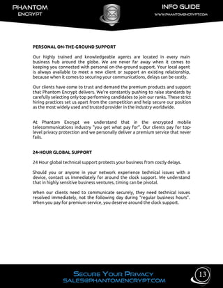 PERSONAL ON-THE-GROUND SUPPORT
Our highly trained and knowledgeable agents are located in every main
business hub around the globe. We are never far away when it comes to
keeping you connected with personal on-the-ground support. Your local agent
is always available to meet a new client or support an existing relationship,
because when it comes to securing your communications, delays can be costly.
Our clients have come to trust and demand the premium products and support
that Phantom Encrypt delivers. We’re constantly pushing to raise standards by
carefully selecting only top performing candidates to join our ranks. These strict
hiring practices set us apart from the competition and help secure our position
as the most widely used and trusted provider in the industry worldwide.
At Phantom Encrypt we understand that in the encrypted mobile
telecommunications industry "you get what pay for”. Our clients pay for top-
level privacy protection and we personally deliver a premium service that never
fails.
24-HOUR GLOBAL SUPPORT
24 Hour global technical support protects your business from costly delays.
Should you or anyone in your network experience technical issues with a
device, contact us immediately for around the clock support. We understand
that in highly sensitive business ventures, timing can be pivotal.
When our clients need to communicate securely, they need technical issues
resolved immediately, not the following day during “regular business hours”.
When you pay for premium service, you deserve around the clock support.
13
 