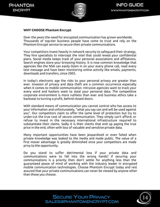 WHY CHOOSE Phantom Encrypt
Over the years the need for encrypted communication has grown worldwide.
Thousands of top-tier business people have come to trust and rely on the
Phantom Encrypt service to secure their private communications.
Your competitors invest heavily in network security to safeguard their strategy.
They hire specialists to intercept the intel that could reveal your confidential
plans. Social media keeps track of your personal associations and affiliations.
Search engines store your browsing history. It is now common knowledge that
agencies like the NSA can easily listen in on your every phone call, read every
text message and have been monitoring online activity like emails, payments,
downloads and transfers, since 2003.
In today’s electronic age the risks to your personal privacy are greater than
ever. Invasion of privacy and data theft are a common occurrence especially
when it comes to mobile communication. Intrusive agencies want to track your
every word and hackers want to steal your personal data. The competitive
corporate environment is more ruthless than ever and business ethics take a
backseat to turning a profit, behind closed doors.
With standard means of communication you cannot control who has access to
your information and unfortunately, “what you say can and will be used against
you”. Our competitors claim to offer the same level of protection but try to
under-cut the true cost of secure communication. They simply can’t afford, or
refuse to invest in the necessary international infrastructure required to
substantiate their claims. Sadly it is their clients that end up paying the true
price in the end, often with loss of valuable and sensitive private data.
Many important opportunities have been jeopardized or even failed when
private knowledge was leaked to the media and made public. The value of a
first mover advantage is greatly diminished once your competitors are made
privy to the opportunity.
Do you stand to suffer detrimental loss if your private data and
communications were to fall into the wrong hands? If securing your
communications is a priority then don’t settle for anything less than the
guaranteed peace of mind of working with the industry leader in encrypted
mobile communication technologies. Choose Phantom Encrypt today and rest
assured that your private communications can never be viewed by anyone other
than those you choose.
14
 