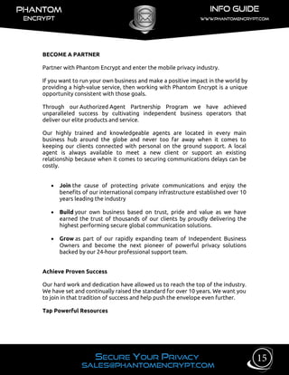 BECOME A PARTNER
Partner with Phantom Encrypt and enter the mobile privacy industry.
If you want to run your own business and make a positive impact in the world by
providing a high-value service, then working with Phantom Encrypt is a unique
opportunity consistent with those goals.
Through our Authorized Agent Partnership Program we have achieved
unparalleled success by cultivating independent business operators that
deliver our elite products and service.
Our highly trained and knowledgeable agents are located in every main
business hub around the globe and never too far away when it comes to
keeping our clients connected with personal on the ground support. A local
agent is always available to meet a new client or support an existing
relationship because when it comes to securing communications delays can be
costly.
 Join the cause of protecting private communications and enjoy the
benefits of our international company infrastructure established over 10
years leading the industry
 Build your own business based on trust, pride and value as we have
earned the trust of thousands of our clients by proudly delivering the
highest performing secure global communication solutions.
 Grow as part of our rapidly expanding team of Independent Business
Owners and become the next pioneer of powerful privacy solutions
backed by our 24-hour professional support team.
Achieve Proven Success
Our hard work and dedication have allowed us to reach the top of the industry.
We have set and continually raised the standard for over 10 years. We want you
to join in that tradition of success and help push the envelope even further.
Tap Powerful Resources
15
 