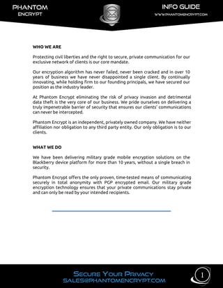 WHO WE ARE
Protecting civil liberties and the right to secure, private communication for our
exclusive network of clients is our core mandate.
Our encryption algorithm has never failed, never been cracked and in over 10
years of business we have never disappointed a single client. By continually
innovating, while holding firm to our founding principals, we have secured our
position as the industry leader.
At Phantom Encrypt eliminating the risk of privacy invasion and detrimental
data theft is the very core of our business. We pride ourselves on delivering a
truly impenetrable barrier of security that ensures our clients’ communications
can never be intercepted.
Phantom Encrypt is an independent, privately owned company. We have neither
affiliation nor obligation to any third party entity. Our only obligation is to our
clients.
WHAT WE DO
We have been delivering military grade mobile encryption solutions on the
Blackberry device platform for more than 10 years, without a single breach in
security.
Phantom Encrypt offers the only proven, time-tested means of communicating
securely in total anonymity with PGP encrypted email. Our military grade
encryption technology ensures that your private communications stay private
and can only be read by your intended recipients.
1
 