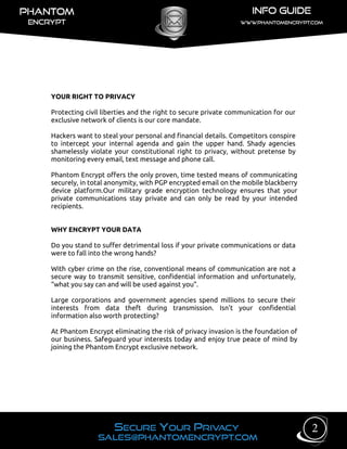 YOUR RIGHT TO PRIVACY
Protecting civil liberties and the right to secure private communication for our
exclusive network of clients is our core mandate.
Hackers want to steal your personal and financial details. Competitors conspire
to intercept your internal agenda and gain the upper hand. Shady agencies
shamelessly violate your constitutional right to privacy, without pretense by
monitoring every email, text message and phone call.
Phantom Encrypt offers the only proven, time tested means of communicating
securely, in total anonymity, with PGP encrypted email on the mobile blackberry
device platform.Our military grade encryption technology ensures that your
private communications stay private and can only be read by your intended
recipients.
WHY ENCRYPT YOUR DATA
Do you stand to suffer detrimental loss if your private communications or data
were to fall into the wrong hands?
With cyber crime on the rise, conventional means of communication are not a
secure way to transmit sensitive, confidential information and unfortunately,
“what you say can and will be used against you”.
Large corporations and government agencies spend millions to secure their
interests from data theft during transmission. Isn't your confidential
information also worth protecting?
At Phantom Encrypt eliminating the risk of privacy invasion is the foundation of
our business. Safeguard your interests today and enjoy true peace of mind by
joining the Phantom Encrypt exclusive network.
2
 