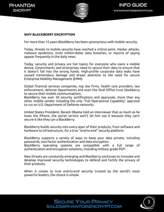 WHY BLACKBERRY ENCRYPTION
For more than 15 years BlackBerry has been synonymous with mobile security.
Today, threats to mobile security have reached a critical point. Hacker attacks,
malware epidemics, multi million-dollar data breaches, or reports of spying
appear frequently in the daily news.
Today, security and privacy are hot topics for everyone who owns a mobile
device. Governments and enterprises need to secure their data to ensure that
it doesn’t fall into the wrong hands. High-profile corporate data leaks have
caused tremendous damage and drawn attention to the need for secure
Enterprise Mobility Management (EMM).
Global financial services companies, top law firms, health care providers, law
enforcement, defense departments and even the Oval Office trust blackberry
to secure their mobile communications.
BlackBerry has over 50 security certifications and approvals, more than any
other mobile vendor including the only “Full Operational Capability” approval
to run on U.S. Department of Defense networks.
United States President, Barack Obama told an interviewer that as much as he
loves the iPhone, the secret service won’t let him use it because they can't
secure it like they can a BlackBerry.
Blackberry builds security into every layer of their products, from software and
hardware to infrastructure, for a true “end-to-end” security platform.
BlackBerry supports a variety of ways to keep your data private, including
passwords, two-factor authentication and data encryption.
BlackBerry operating systems are compatible with a full range of
authentication and encryption solutions, including military grade PGP.
New threats are constantly emerging and Blackberry continues to innovate and
develop improved security technologies to defend and fortify the privacy of
their products.
When it comes to true end-to-end security trusted by the world’s most
powerful leaders, the choice is simple.
3
 