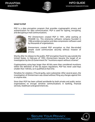WHAT IS PGP
PGP is a data encryption program that provides cryptographic privacy and
authentication for data communication. PGP is used for signing, encrypting,
and decrypting e-mail communications.
Phil Zimmermann created PGP in 1991, while working at
PKWARE Inc. This enterprise software company founded in
1986 provides encryption and data compression software used
by thousands of organizations.
Zimmermann created PGP encryption so that like-minded
people could communicate securely without invasion of
privacy.
Shortly after its release to the public, PGP encryption found its way outside the
United States. In February of 1993, Zimmermann became the target of an
investigation by the US Government for "munitions export without a license".
Cryptosystems using keys larger than 40 bits were then considered munitions
within the definition of the US export regulations. PGP has never used keys
smaller than 128 bits, so it qualified at that time.
Penalties for violation, if found guilty, were substantial. After several years, the
investigation of Zimmermann was closed without filing any charges against him
or anyone else.
Since then PGP has been utilized worldwide by both private and public sector
organizations to encrypt sensitive communications in banking, financial
services, healthcare and government etc.
4
 