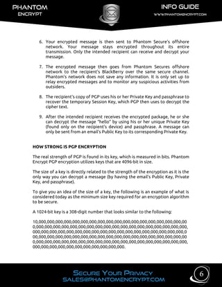6. Your encrypted message is then sent to Phantom Secure’s offshore
network. Your message stays encrypted throughout its entire
transmission. Only the intended recipient can receive and decrypt your
message.
7. The encrypted message then goes from Phantom Secures offshore
network to the recipient’s BlackBerry over the same secure channel.
Phantom’s network does not save any information. It is only set up to
relay encrypted messages and to monitor any suspicious activities from
outsiders.
8. The recipient's copy of PGP uses his or her Private Key and passphrase to
recover the temporary Session Key, which PGP then uses to decrypt the
cipher text.
9. After the intended recipient receives the encrypted package, he or she
can decrypt the message “hello” by using his or her unique Private Key
(found only on the recipient’s device) and passphrase. A message can
only be sent from an email’s Public Key to its corresponding Private Key.
HOW STRONG IS PGP ENCRYPTION
The real strength of PGP is found in its key, which is measured in bits. Phantom
Encrypt PGP encryption utilizes keys that are 4096-bit in size.
The size of a key is directly related to the strength of the encryption as it is the
only way you can decrypt a message (by having the email’s Public Key, Private
Key, and passphrase).
To give you an idea of the size of a key, the following is an example of what is
considered today as the minimum size key required for an encryption algorithm
to be secure.
A 1024-bit key is a 308-digit number that looks similar to the following:
10,000,000,000,000,000,000,000,000,000,000,000,000,000,000,000,000,000,00
0,000,000,000,000,000,000,000,000,000,000,000,000,000,000,000,000,000,000,
000,000,000,000,000,000,000,000,000,000,000,000,000,000,000,000,000,000,0
00,000,000,000,000,000,000,000,000,000,000,000,000,000,000,000,000,000,00
0,000,000,000,000,000,000,000,000,000,000,000,000,000,000,000,000,000,000,
000,000,000,000,000,000,000,000,000,000,000.
6
 