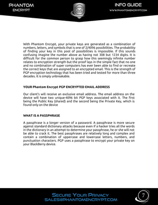 With Phantom Encrypt, your private keys are generated as a combination of
numbers, letters, and symbols that is one of 2/4096 possibilities. The probability
of finding your key in this pool of possibilities is impossible. If this sounds
confusing imagine the number above as having not 308 but 1234 digits. It is
difficult for the common person to grasp how this seemingly infinite number
relates to encryption strength but the proof lays in the simple fact that no one
and no combination of super computers has ever been able to find or recreate
the correct keys that are assigned to an encrypted email. This is the strength of
PGP encryption technology that has been tried and tested for more than three
decades. It is simply unbreakable.
YOUR Phantom Encrypt PGP ENCRYPTED EMAIL ADDRESS
Our client’s will receive an exclusive email address. The email address on the
device will have two unique-4096 bit PGP keys associated with it. The first
being the Public Key (shared) and the second being the Private Key, which is
found only on the device
WHAT IS A PASSPHRASE
A passphrase is a longer version of a password. A passphrase is more secure
against standard dictionary attacks because even if a hacker tries all the words
in the dictionary in an attempt to determine your passphrase, he or she will not
be able to crack it. The best passphrases are relatively long and complex and
contain a combination of uppercase and lowercase letters, numbers, and
punctuation characters. PGP uses a passphrase to encrypt your private key on
your BlackBerry device.
7
 
