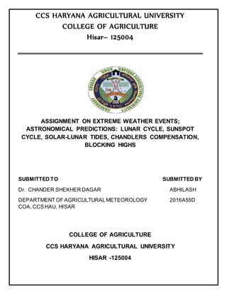 CCS HARYANA AGRICULTURAL UNIVERSITY
COLLEGE OF AGRICULTURE
Hisar– 125004
ASSIGNMENT ON EXTREME WEATHER EVENTS;
ASTRONOMICAL PREDICTIONS: LUNAR CYCLE, SUNSPOT
CYCLE, SOLAR-LUNAR TIDES, CHANDLERS COMPENSATION,
BLOCKING HIGHS
SUBMITTED TO SUBMITTED BY
Dr. CHANDER SHEKHER DAGAR ABHILASH
DEPARTMENT OF AGRICULTURALMETEOROLOGY 2016A55D
COA, CCS HAU, HISAR
COLLEGE OF AGRICULTURE
CCS HARYANA AGRICULTURAL UNIVERSITY
HISAR -125004
 