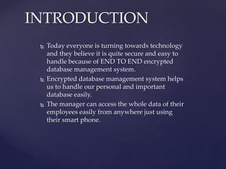  Today everyone is turning towards technology
and they believe it is quite secure and easy to
handle because of END TO END encrypted
database management system.
 Encrypted database management system helps
us to handle our personal and important
database easily.
 The manager can access the whole data of their
employees easily from anywhere just using
their smart phone.
INTRODUCTION
 