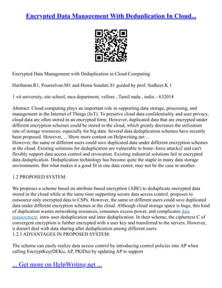 Encrypted Data Management With Deduplication In Cloud...
Encrypted Data Management with Deduplication in Cloud Computing
Hariharan.R1, Pourselvan.M1 and Hema Sundari.S1 guided by prof. Sudheer.K 1
1 vit university, site school, mca department, vellore , Tamil nadu , india – 632014
Abstract: Cloud computing plays an important role in supporting data storage, processing, and
management in the Internet of Things (IoT). To preserve cloud data confidentiality and user privacy,
cloud data are often stored in an encrypted form. However, duplicated data that are encrypted under
different encryption schemes could be stored in the cloud, which greatly decreases the utilization
rate of storage resources, especially for big data. Several data deduplication schemes have recently
been proposed. However, ... Show more content on Helpwriting.net ...
However, the same or different users could save duplicated data under different encryption schemes
at the cloud. Existing solutions for deduplication are vulnerable to brute–force attacks2 and can't
flexibly support data access control and revocation. Existing industrial solutions fail in encrypted
data deduplication. Deduplication technology has become quite the staple in many data storage
environments. But what makes it a good fit in one data center, may not be the case in another.
1.2 PROPOSED SYSTEM:
We proposes a scheme based on attribute based encryption (ABE) to deduplicate encrypted data
stored in the cloud while at the same time supporting secure data access control. proposes to
outsource only encrypted data to CSPs. However, the same or different users could save duplicated
data under different encryption schemes at the cloud. Although cloud storage space is huge, this kind
of duplication wastes networking resources, consumes excess power, and complicates data
management. intra–user deduplication and inter deduplication. In their scheme, the ciphertext C of
convergent encryption is further encrypted with a user key and transferred to the servers. However,
it doesn't deal with data sharing after deduplication among different users.
1.2.1 ADVANTAGES IN PROPOSED SYSTEM:
The scheme can easily realize data access control by introducing control policies into AP when
calling EncryptKey(DEKu, AP, PKIDu) by updating AP to support
... Get more on HelpWriting.net ...
 