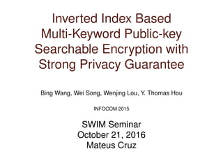 Inverted Index Based
Multi-Keyword Public-key
Searchable Encryption with
Strong Privacy Guarantee
Bing Wang, Wei Song, Wenjing Lou, Y. Thomas Hou
INFOCOM 2015
SWIM Seminar
October 21, 2016
Mateus Cruz
 