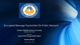Encrypted Message Transmitter On Public Network
Eastern Mediterranean University
Famagusta, North Cyprus
Instructor:
Assoc.Prof.Dr.Duygu Çelik Ertuğrul
Roshina Nikzad
Fall Semester 2019
 