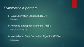 Symmetric Algorithm
 Data Encryption Standard (DES):
56 bits key
 Advance Encryption Standard (AES):
128, 192 or 256 bits key
 International Data Encryption Algorithm(IDEA):
128 bits key
 