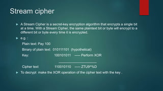 Stream cipher
 A Stream Cipher is a secret-key encryption algorithm that encrypts a single bit
at a time. With a Stream Cipher, the same plaintext bit or byte will encrypt to a
different bit or byte every time it is encrypted.
 e.g. :
Plain text: Pay 100
Binary of plain text: 010111101 (hypothetical)
Key: 100101011 ----- Perform XOR
____________________
Cipher text 110010110 ----- ZTU9^%D
 To decrypt make the XOR operation of the cipher text with the key .
 